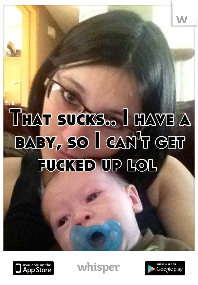 That sucks.. I have a baby, so I can't get fucked up lol 