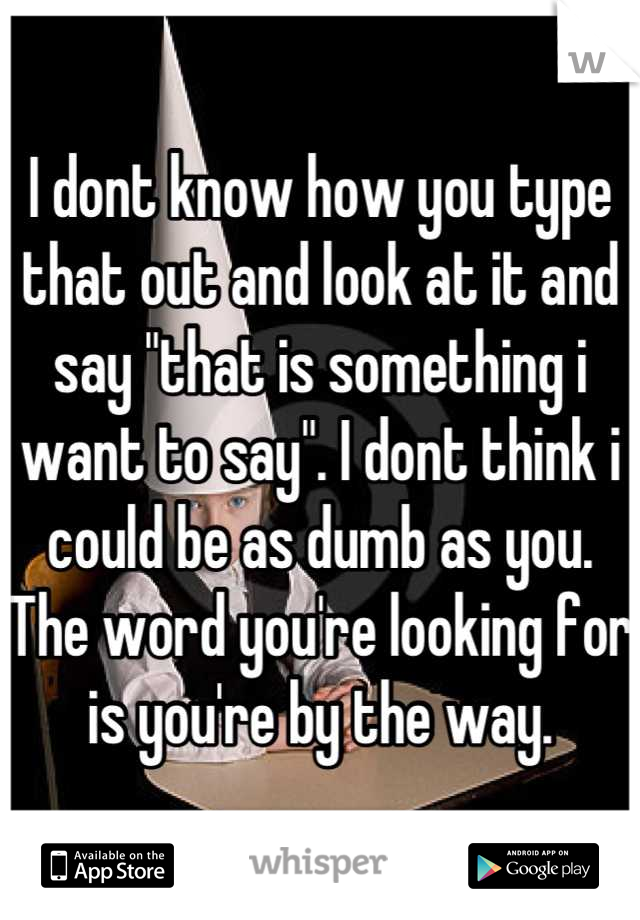 I dont know how you type that out and look at it and say "that is something i want to say". I dont think i could be as dumb as you.  The word you're looking for is you're by the way.