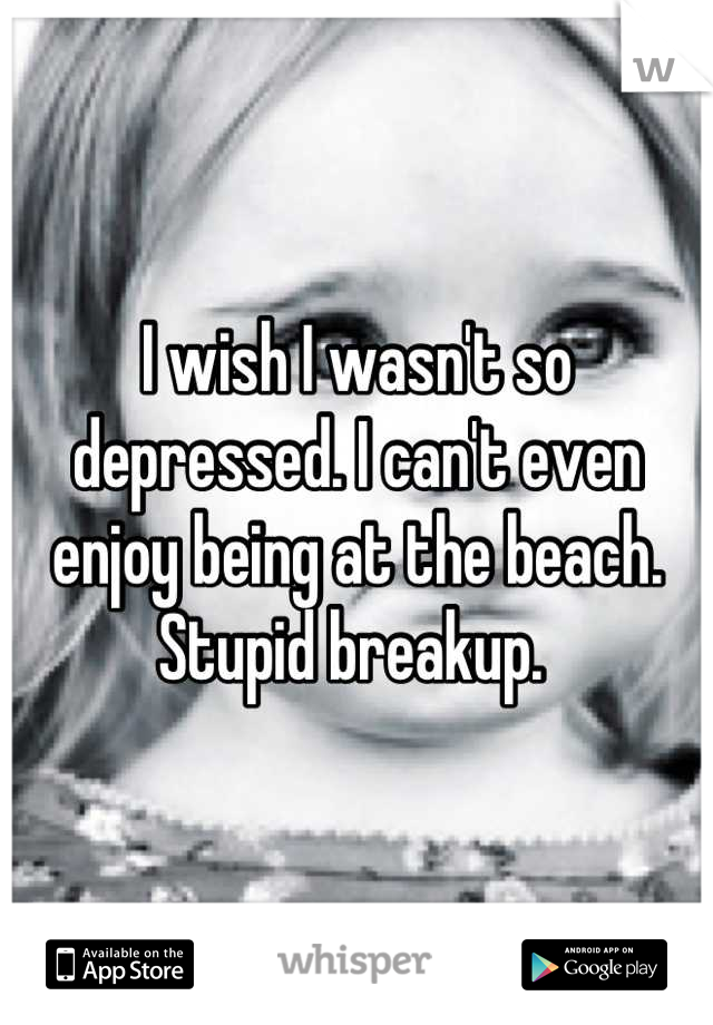 I wish I wasn't so depressed. I can't even enjoy being at the beach. Stupid breakup. 