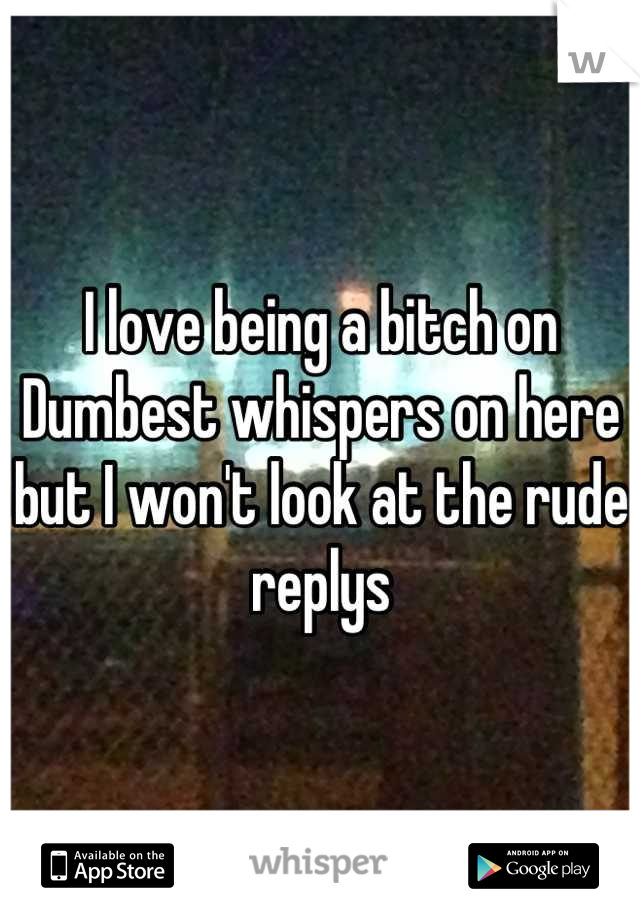 I love being a bitch on Dumbest whispers on here but I won't look at the rude replys
