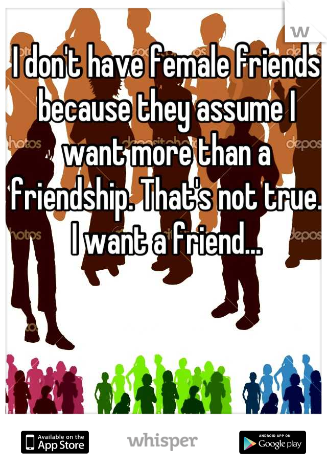 I don't have female friends because they assume I want more than a friendship. That's not true. I want a friend...