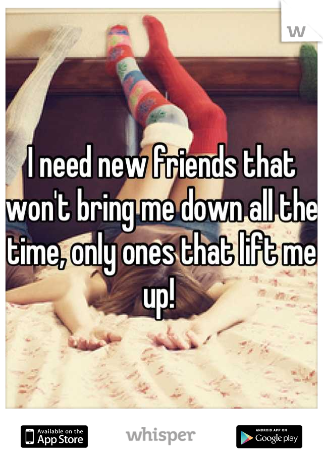 I need new friends that won't bring me down all the time, only ones that lift me up! 