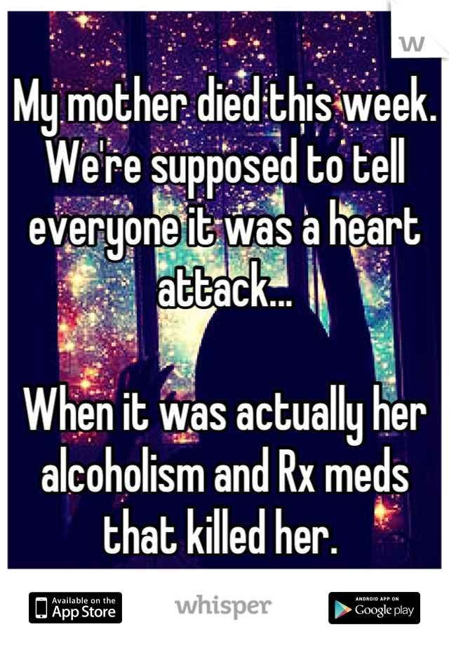 My mother died this week. 
We're supposed to tell everyone it was a heart attack...

When it was actually her alcoholism and Rx meds that killed her. 