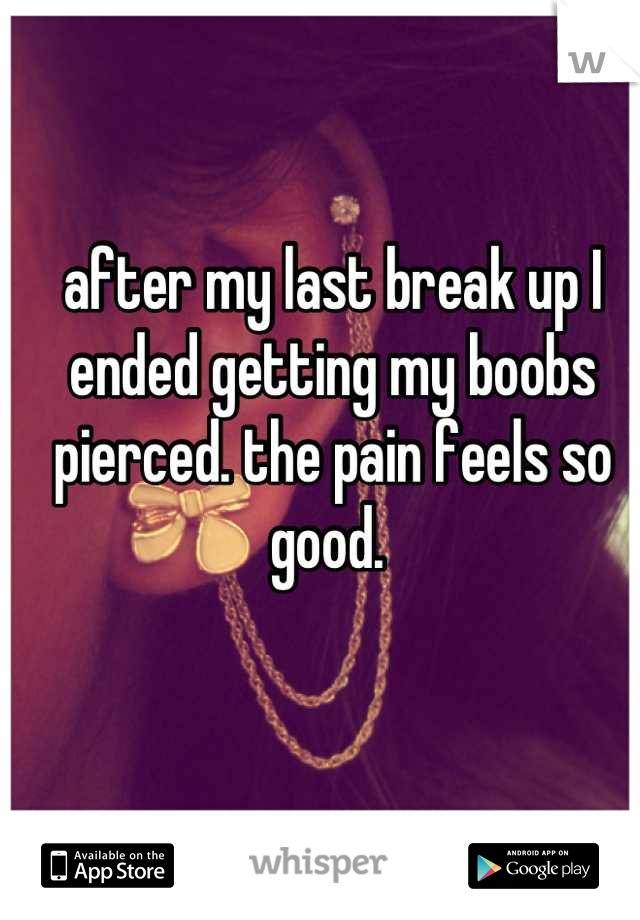 after my last break up I ended getting my boobs pierced. the pain feels so good. 