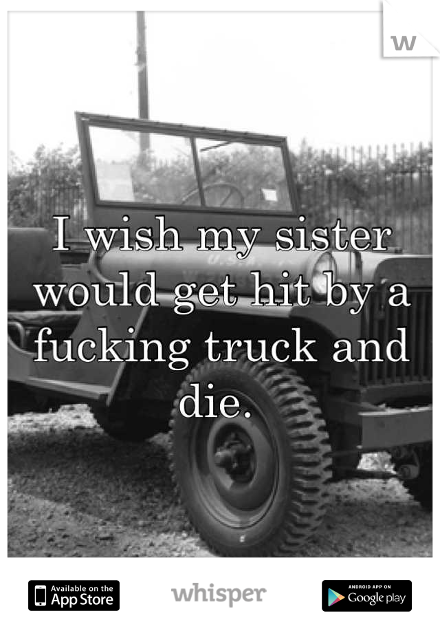 I wish my sister would get hit by a fucking truck and die. 