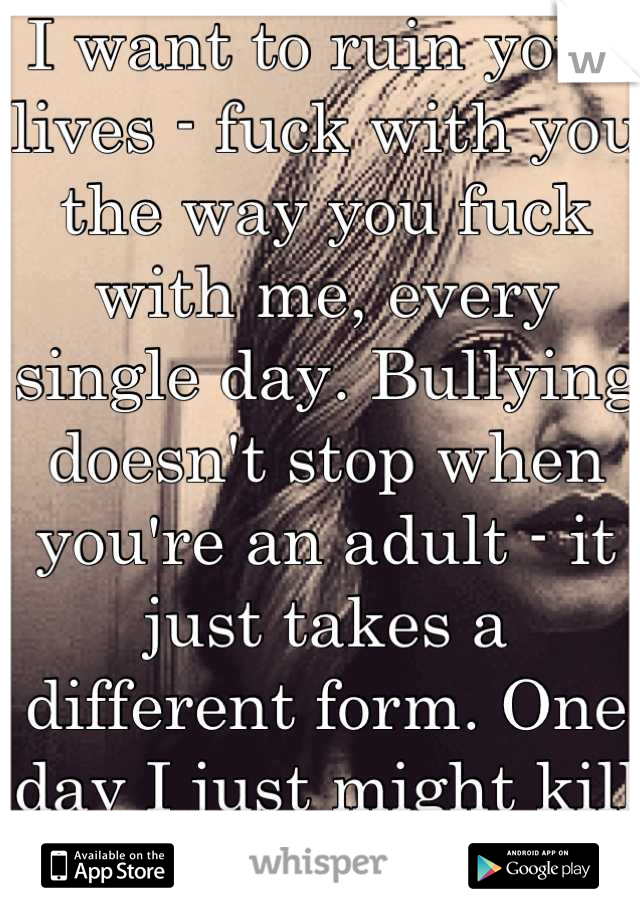 I want to ruin your lives - fuck with you the way you fuck with me, every single day. Bullying doesn't stop when you're an adult - it just takes a different form. One day I just might kill you all.