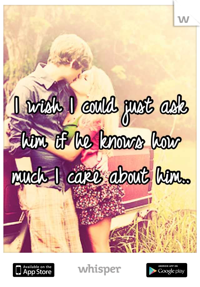 I wish I could just ask him if he knows how much I care about him..