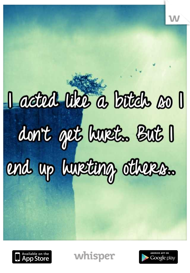I acted like a bitch so I don't get hurt.. But I end up hurting others.. 