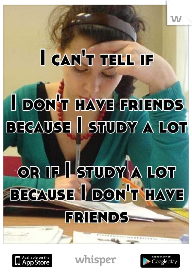 I can't tell if

I don't have friends because I study a lot

or if I study a lot because I don't have friends