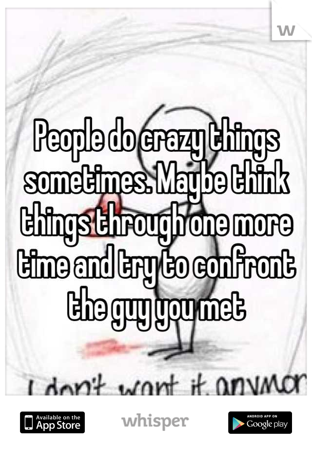 People do crazy things sometimes. Maybe think things through one more time and try to confront the guy you met