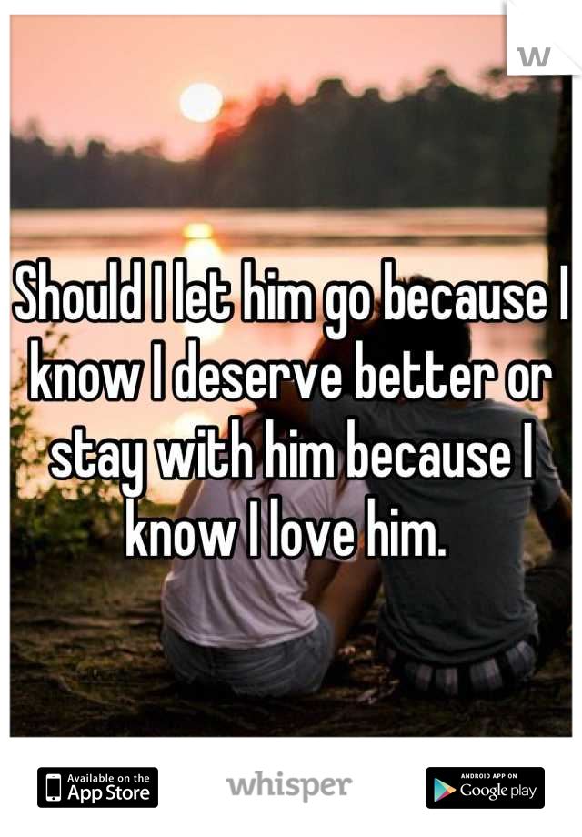 Should I let him go because I know I deserve better or stay with him because I know I love him. 
