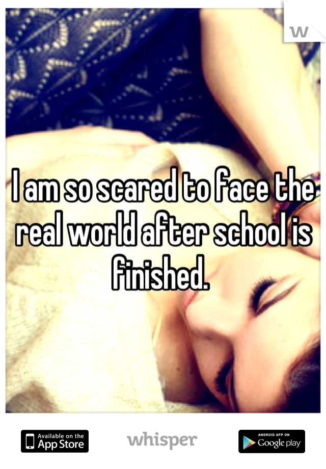 I am so scared to face the real world after school is finished. 