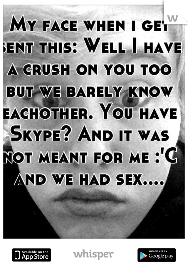 My face when i get sent this: Well I have a crush on you too but we barely know eachother. You have Skype? And it was not meant for me :'C and we had sex....