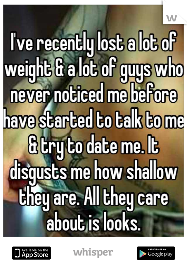 I've recently lost a lot of weight & a lot of guys who never noticed me before have started to talk to me & try to date me. It disgusts me how shallow they are. All they care about is looks.