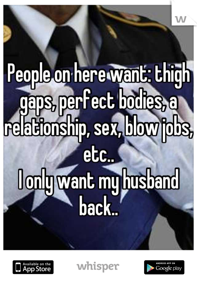 People on here want: thigh gaps, perfect bodies, a relationship, sex, blow jobs, etc..
I only want my husband back..