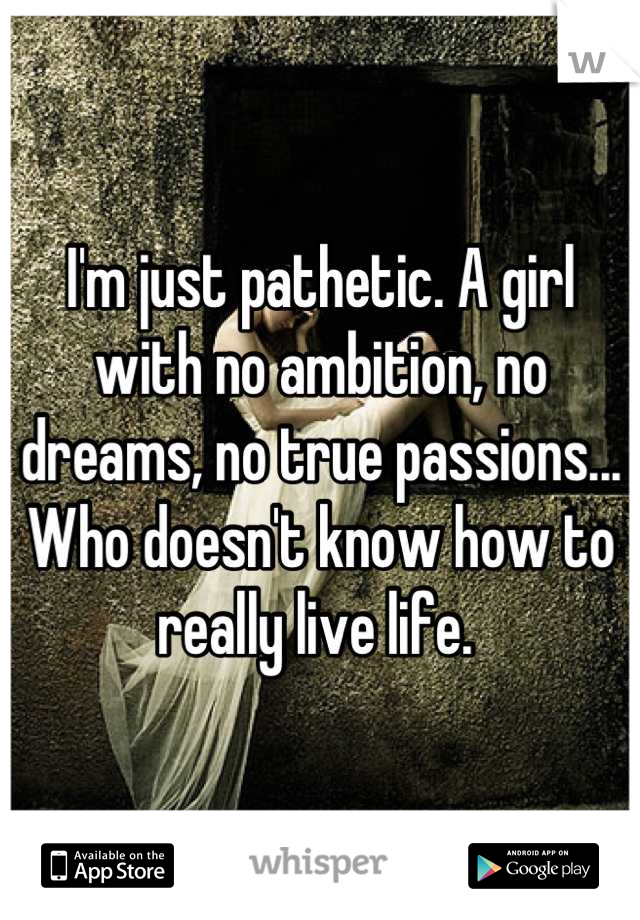I'm just pathetic. A girl with no ambition, no dreams, no true passions... Who doesn't know how to really live life. 
