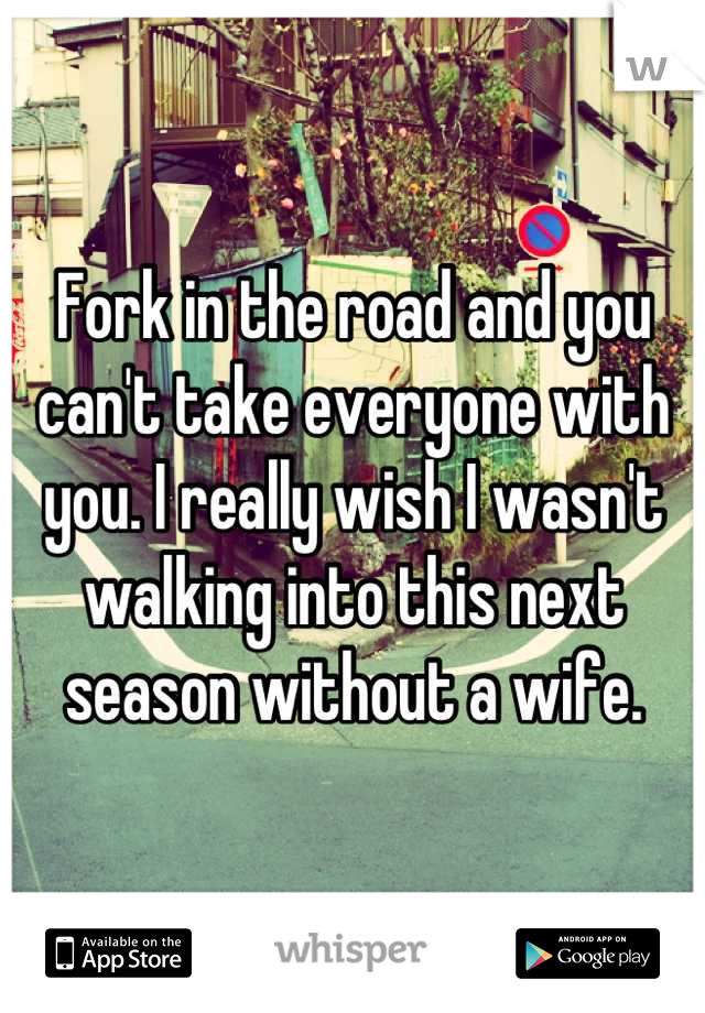 Fork in the road and you can't take everyone with you. I really wish I wasn't walking into this next season without a wife.