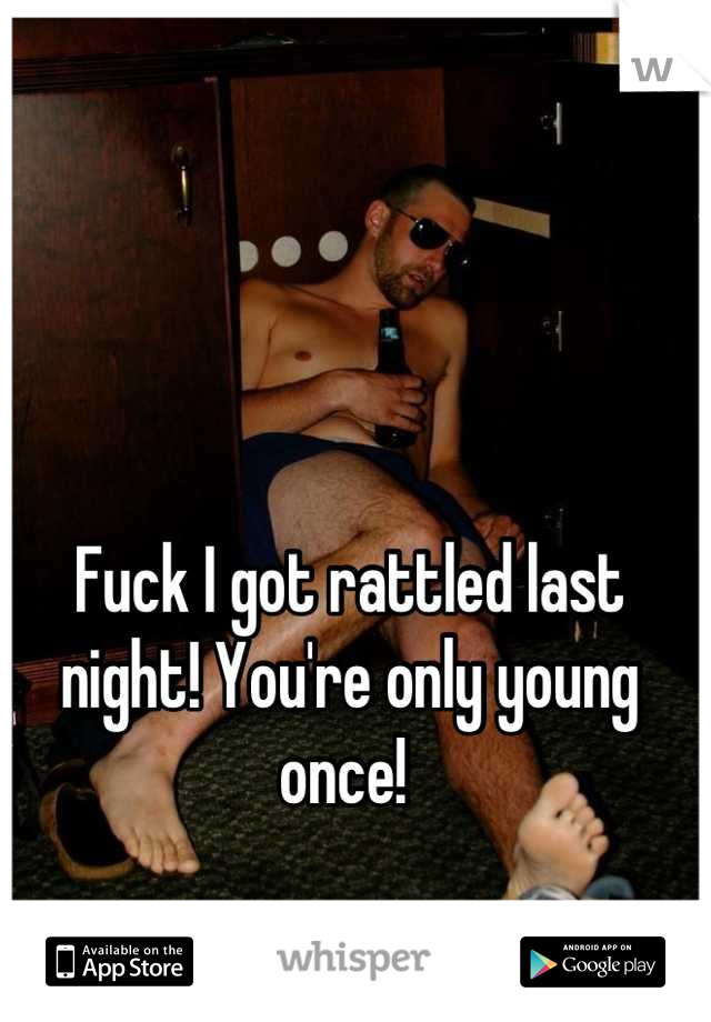 Fuck I got rattled last night! You're only young once! 