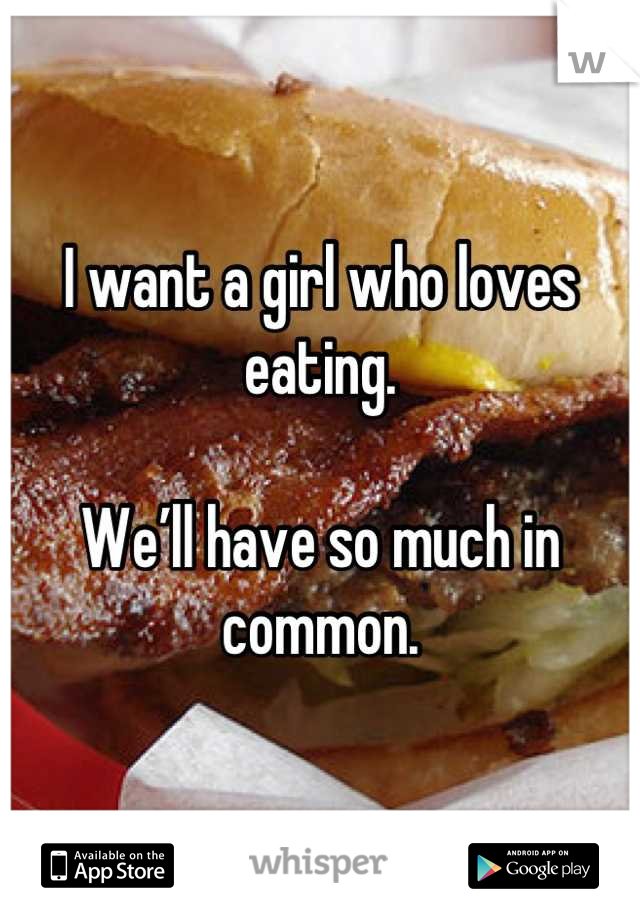 I want a girl who loves eating.

We’ll have so much in common.
