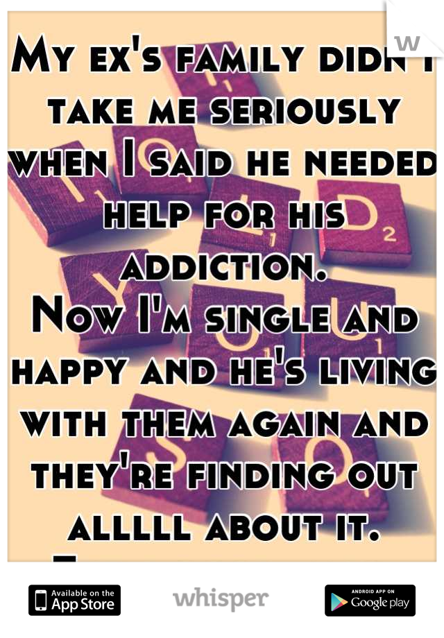 My ex's family didn't take me seriously when I said he needed help for his addiction.
Now I'm single and happy and he's living with them again and they're finding out alllll about it.
Feels good, man.
