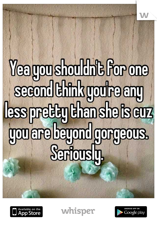 Yea you shouldn't for one second think you're any less pretty than she is cuz you are beyond gorgeous. Seriously. 