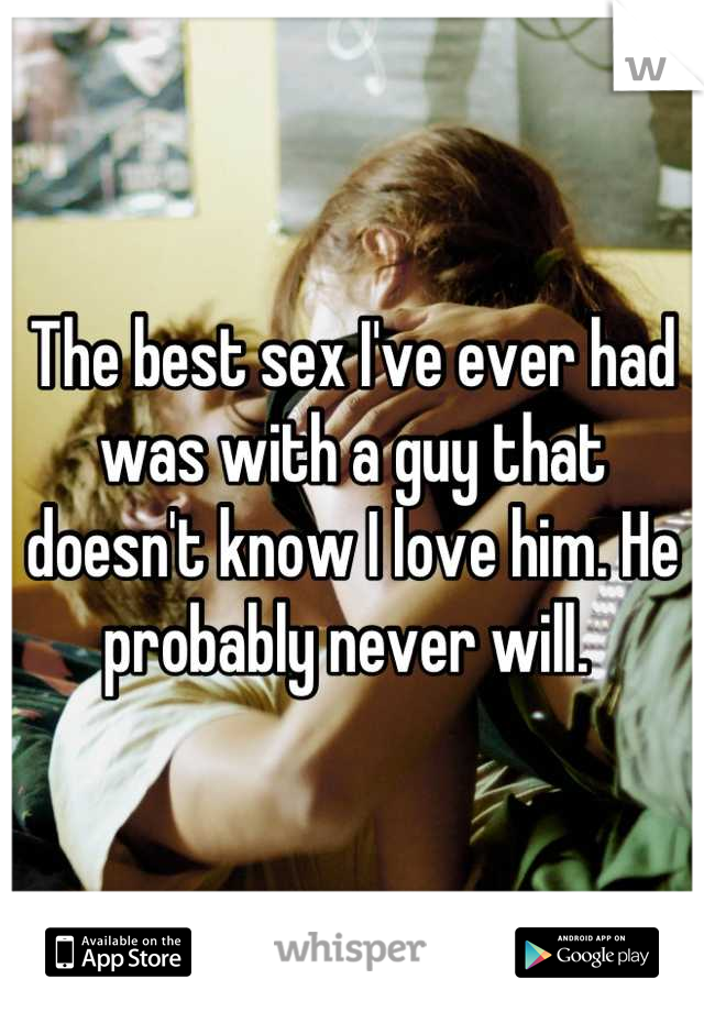 The best sex I've ever had was with a guy that doesn't know I love him. He probably never will. 