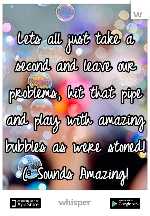Lets all just take a second and leave our problems, hit that pipe and play with amazing bubbles as were stoned!(: Sounds Amazing!