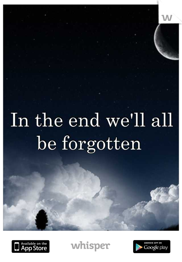 In the end we'll all be forgotten 