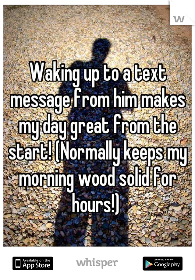 Waking up to a text message from him makes my day great from the start! (Normally keeps my morning wood solid for hours!) 