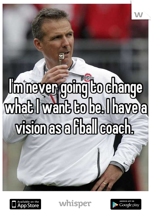 I'm never going to change what I want to be. I have a vision as a fball coach. 
