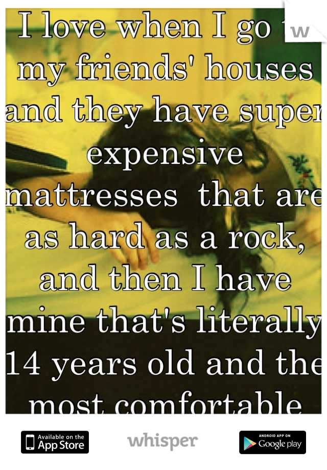 I love when I go to my friends' houses and they have super expensive mattresses  that are as hard as a rock, and then I have mine that's literally 14 years old and the most comfortable bed ever! 