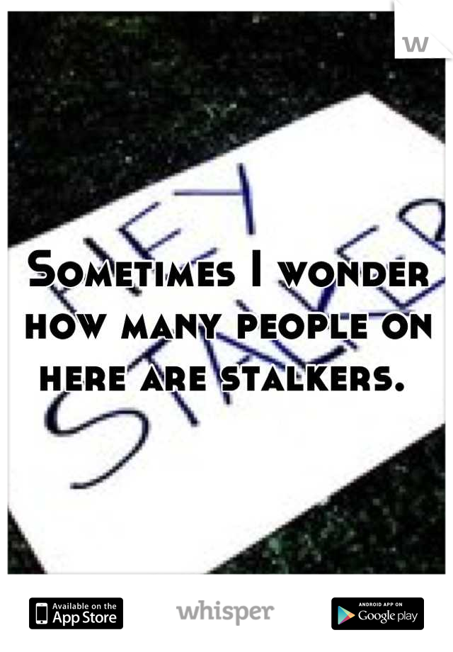 Sometimes I wonder how many people on here are stalkers. 
