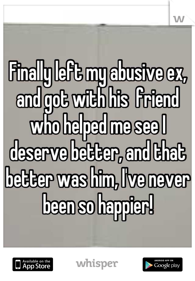 Finally left my abusive ex, and got with his  friend who helped me see I deserve better, and that better was him, I've never been so happier!