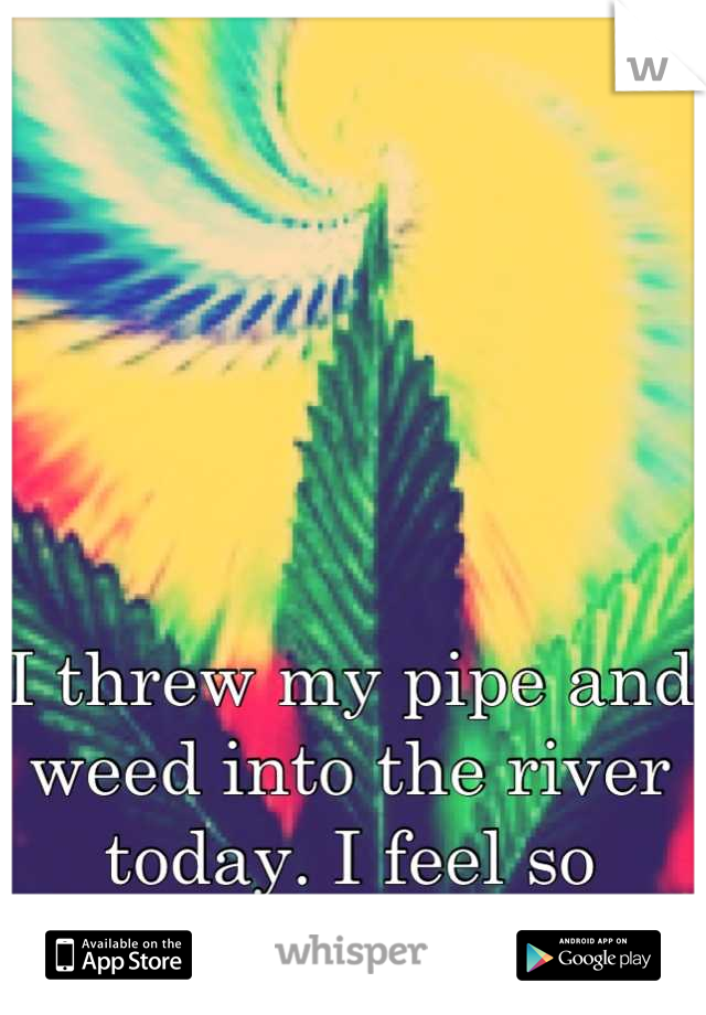 I threw my pipe and weed into the river today. I feel so relieved. 