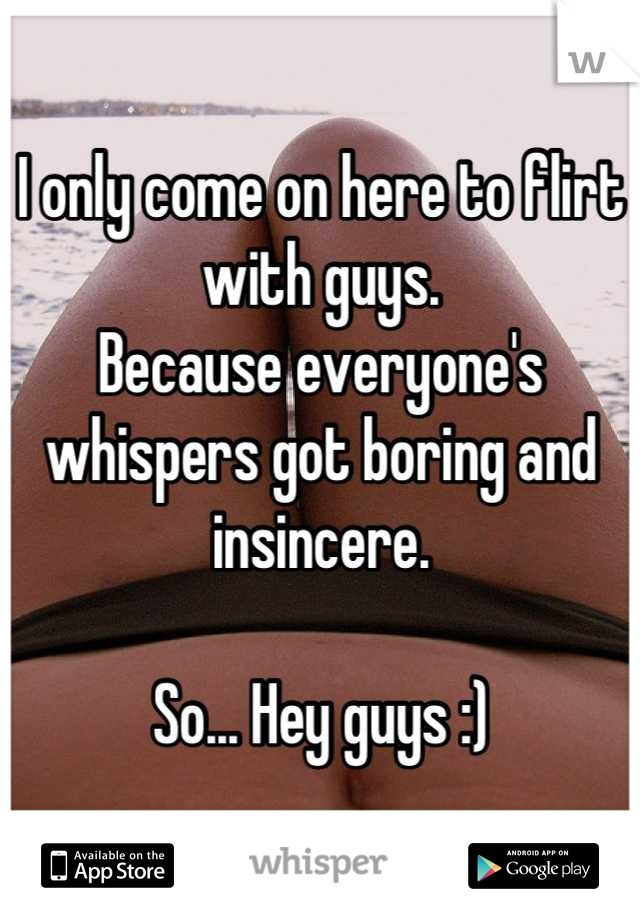 I only come on here to flirt with guys. 
Because everyone's whispers got boring and insincere. 

So... Hey guys :)
