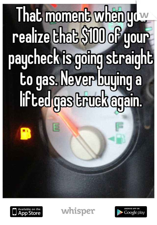 That moment when you realize that $100 of your paycheck is going straight to gas. Never buying a lifted gas truck again.