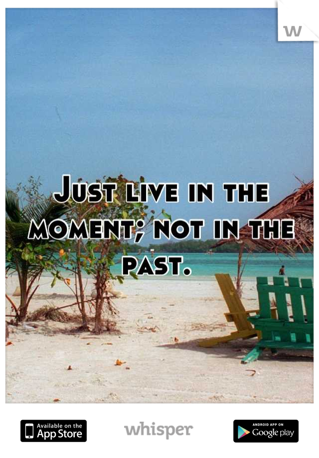 Just live in the moment; not in the past. 