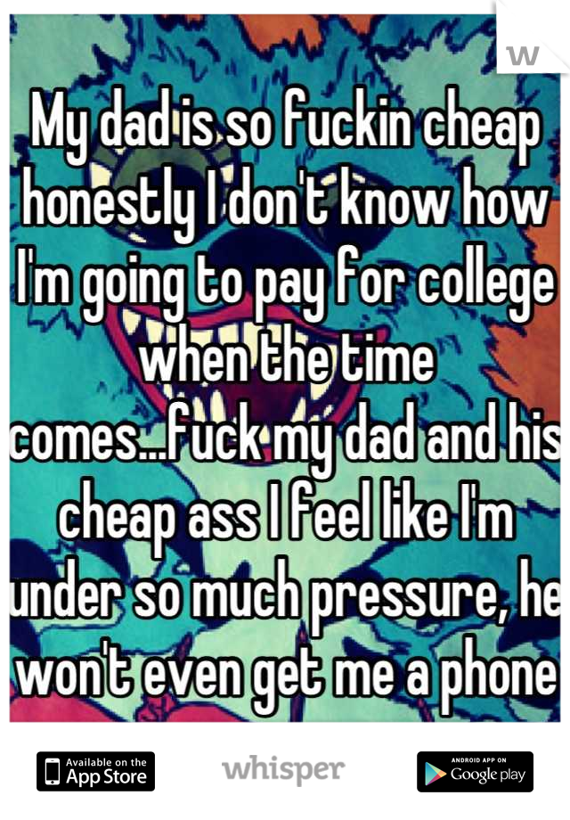 My dad is so fuckin cheap honestly I don't know how I'm going to pay for college when the time comes...fuck my dad and his cheap ass I feel like I'm under so much pressure, he won't even get me a phone