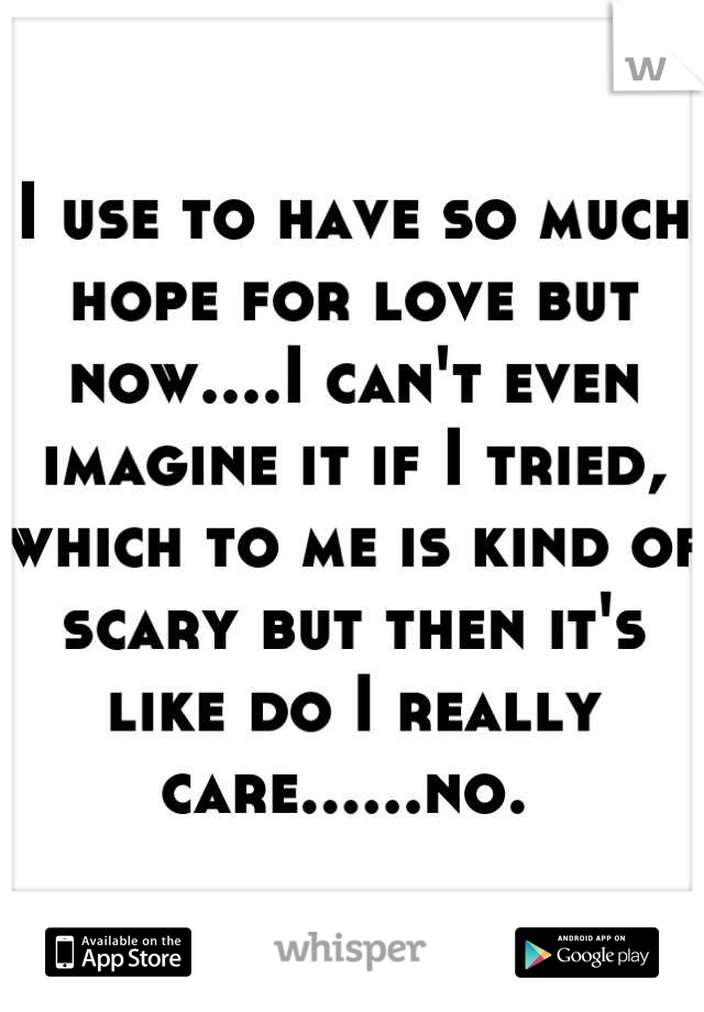 I use to have so much hope for love but now....I can't even imagine it if I tried, which to me is kind of scary but then it's like do I really care......no. 