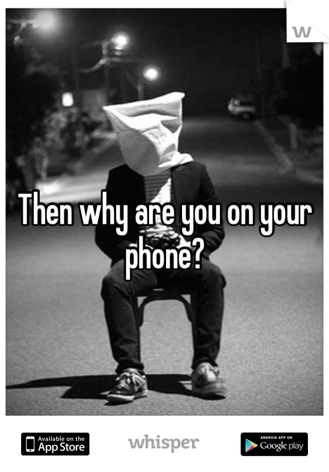 Then why are you on your phone?