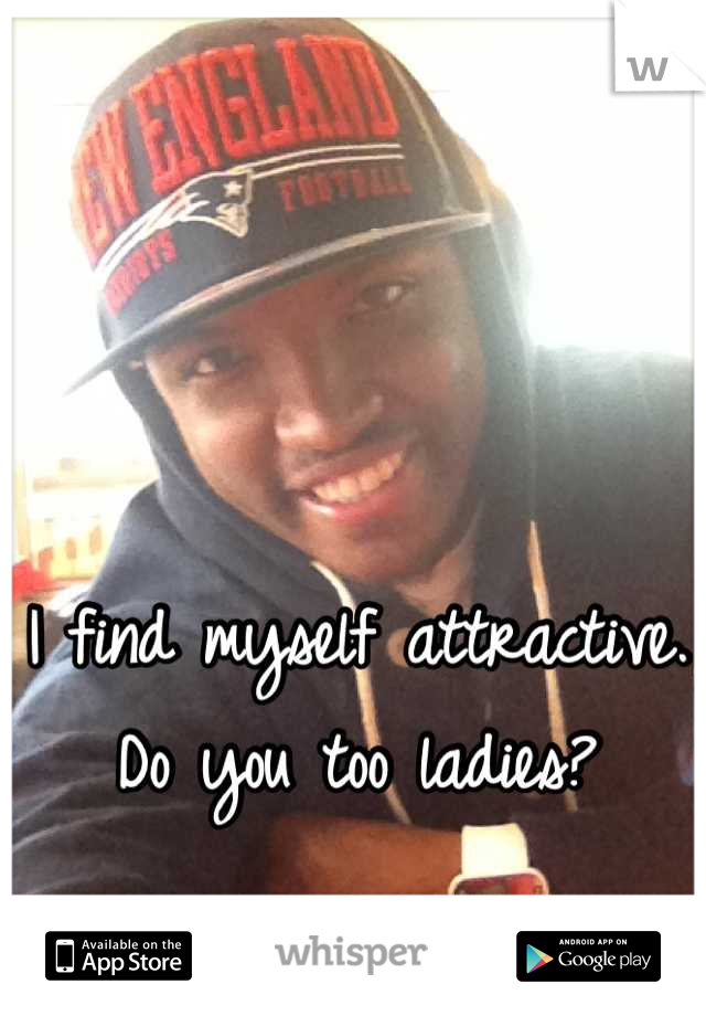 I find myself attractive. 
Do you too ladies?