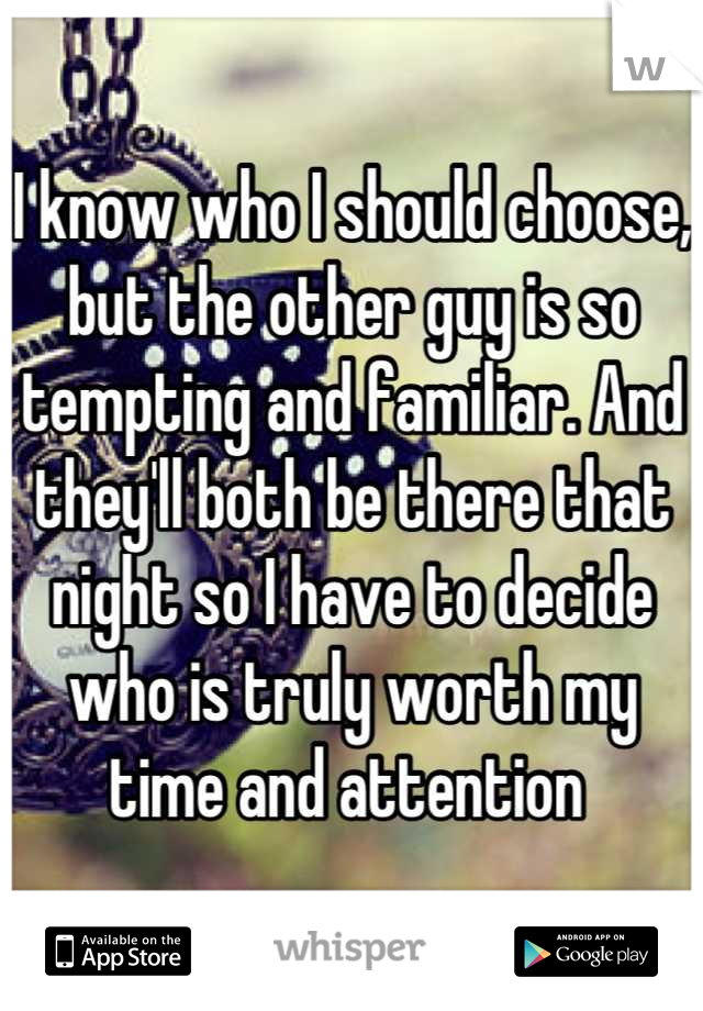 I know who I should choose, but the other guy is so tempting and familiar. And they'll both be there that night so I have to decide who is truly worth my time and attention 
