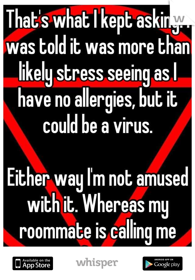 That's what I kept asking. I was told it was more than likely stress seeing as I have no allergies, but it could be a virus. 

Either way I'm not amused with it. Whereas my roommate is calling me Spot.