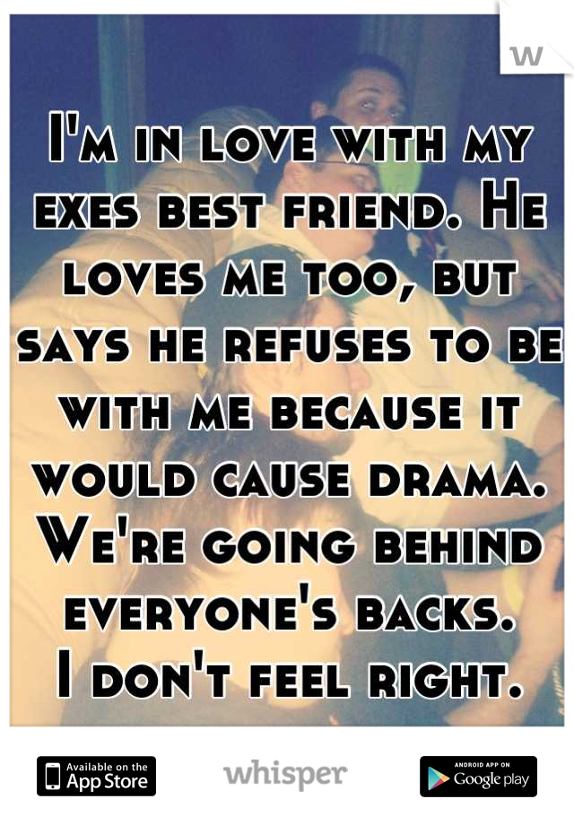 I'm in love with my exes best friend. He loves me too, but says he refuses to be with me because it would cause drama.
We're going behind everyone's backs.
I don't feel right.