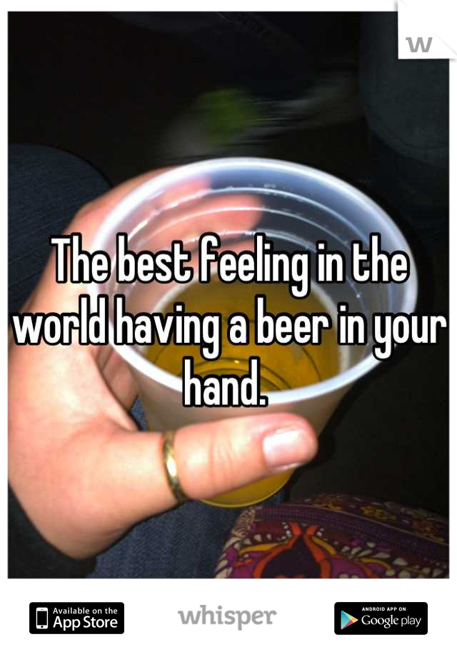 The best feeling in the world having a beer in your hand. 