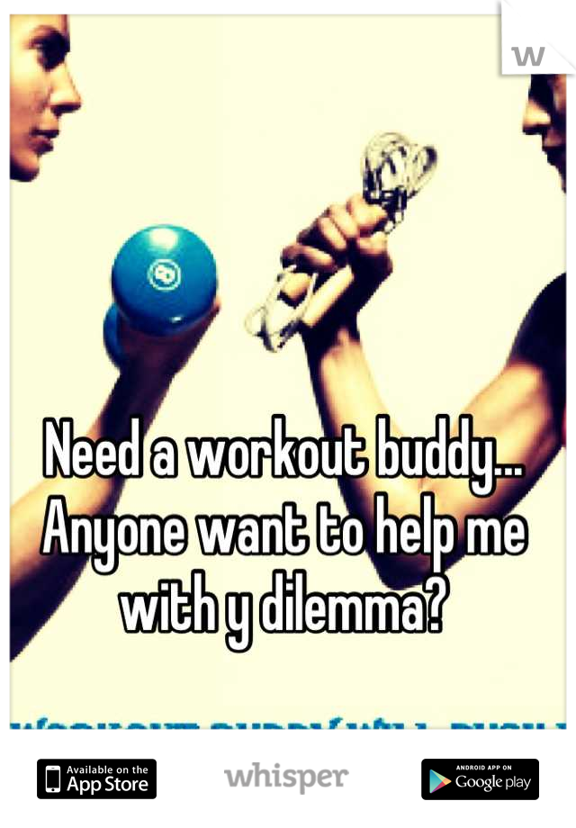Need a workout buddy... Anyone want to help me with y dilemma?