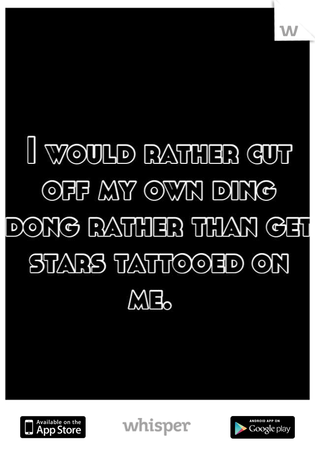 I would rather cut off my own ding dong rather than get stars tattooed on me.  