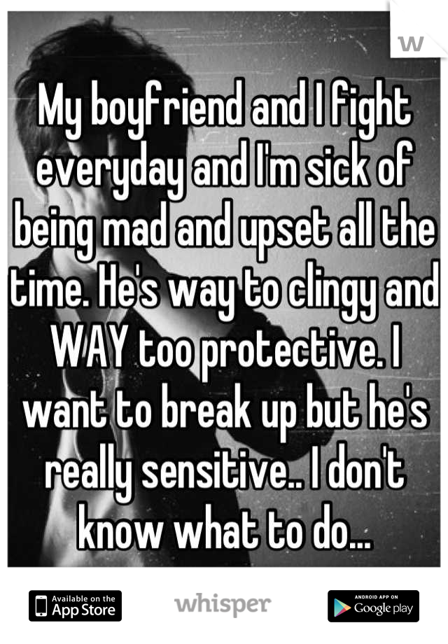 My boyfriend and I fight everyday and I'm sick of being mad and upset all the time. He's way to clingy and WAY too protective. I want to break up but he's really sensitive.. I don't know what to do...