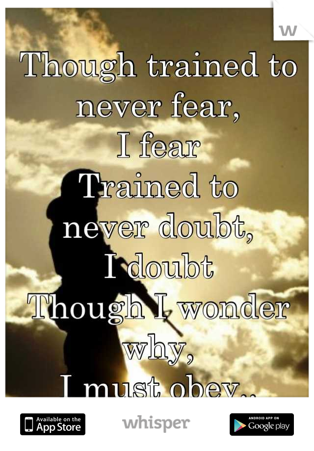 Though trained to never fear,
I fear
Trained to
never doubt,
I doubt
Though I wonder why,
I must obey..