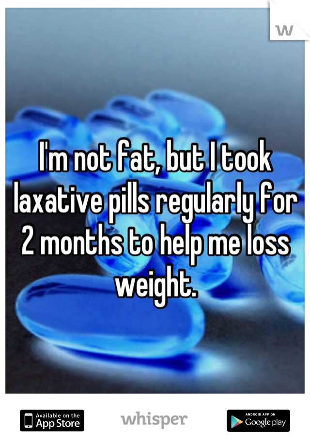 I'm not fat, but I took laxative pills regularly for 2 months to help me loss weight.